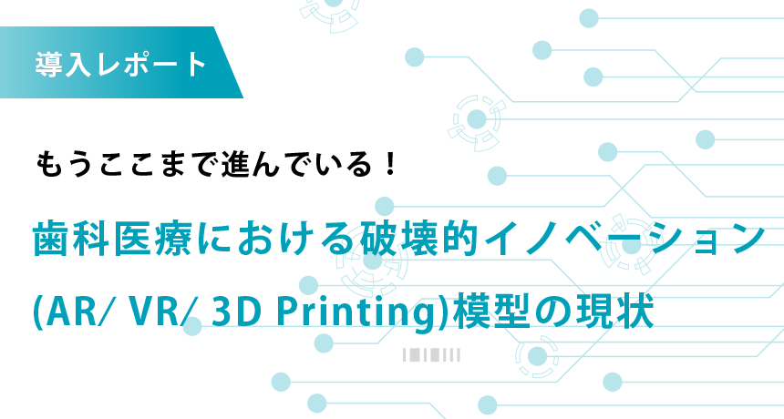 導入レポート もうここまで進んでいる！歯科医療における破壊的イノベーション(AR⁄ VR⁄ 3D Printing 模型)の現状