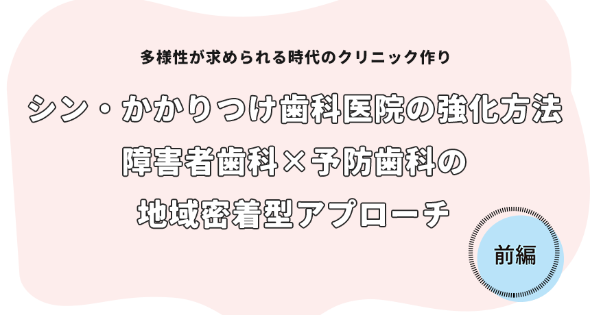 多様性が求められる時代のクリニック作り「シン・かかりつけ歯科医院の強化方法 障害者歯科×予防歯科の地域密着型アプローチ 前編」