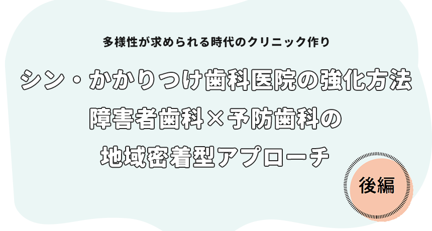 多様性が求められる時代のクリニック作り「シン・かかりつけ歯科医院の強化方法 障害者歯科×予防歯科の地域密着型アプローチ 後編」